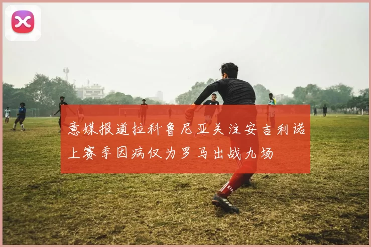 意媒报道拉科鲁尼亚关注安吉利诺上赛季因病仅为罗马出战九场