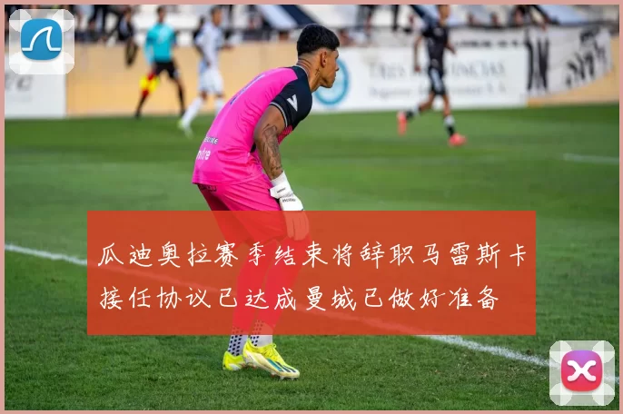瓜迪奥拉赛季结束将辞职马雷斯卡接任协议已达成曼城已做好准备
