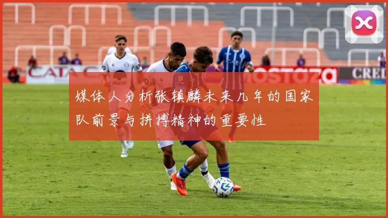 媒体人分析张镇麟未来几年的国家队前景与拼搏精神的重要性