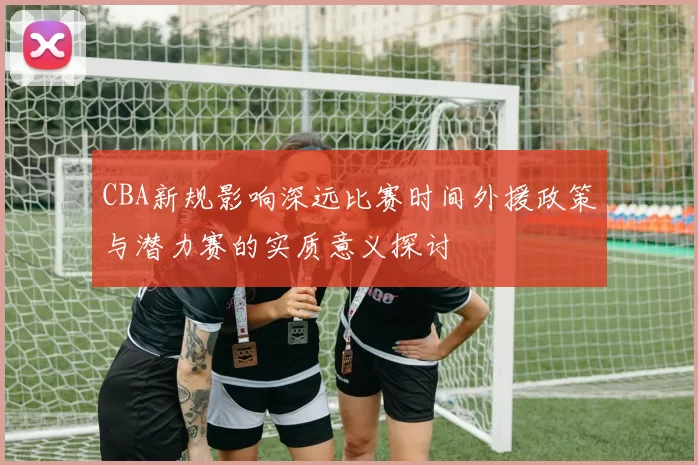 CBA新规影响深远比赛时间外援政策与潜力赛的实质意义探讨