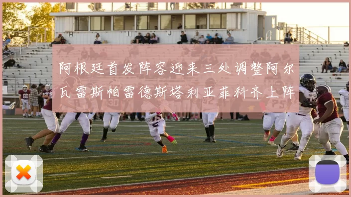 阿根廷首发阵容迎来三处调整阿尔瓦雷斯帕雷德斯塔利亚菲科齐上阵