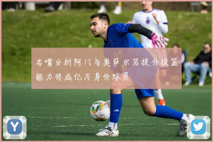 名嘴分析阿门与奥萨尔若提升投篮能力将成亿万身价球员
