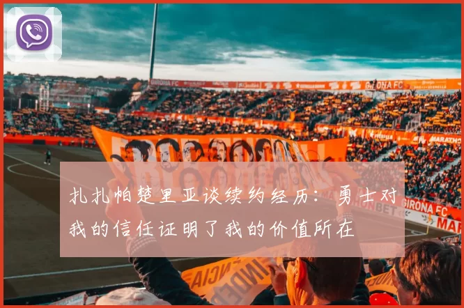 扎扎帕楚里亚谈续约经历：勇士对我的信任证明了我的价值所在