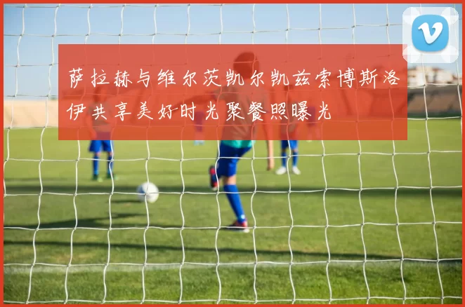 萨拉赫与维尔茨凯尔凯兹索博斯洛伊共享美好时光聚餐照曝光