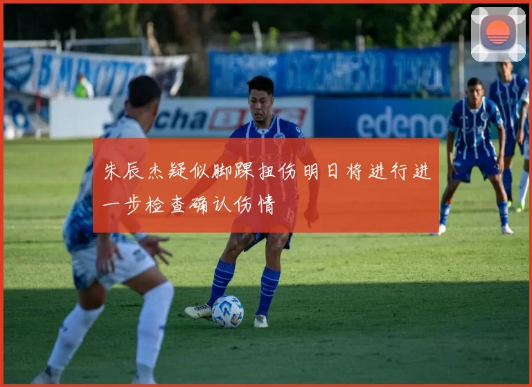 朱辰杰疑似脚踝扭伤明日将进行进一步检查确认伤情