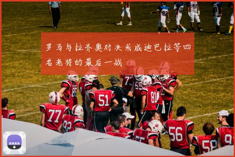 罗马与拉齐奥对决或成迪巴拉等四名老将的最后一战