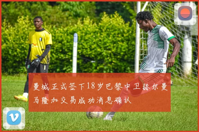 曼城正式签下18岁巴黎中卫赫尔曼马隆加交易成功消息确认