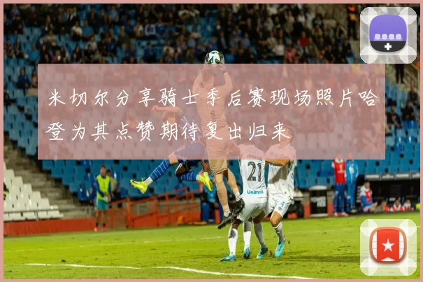 米切尔分享骑士季后赛现场照片哈登为其点赞期待复出归来