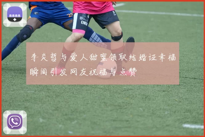 李炎哲与爱人甜蜜领取结婚证幸福瞬间引发网友祝福与点赞