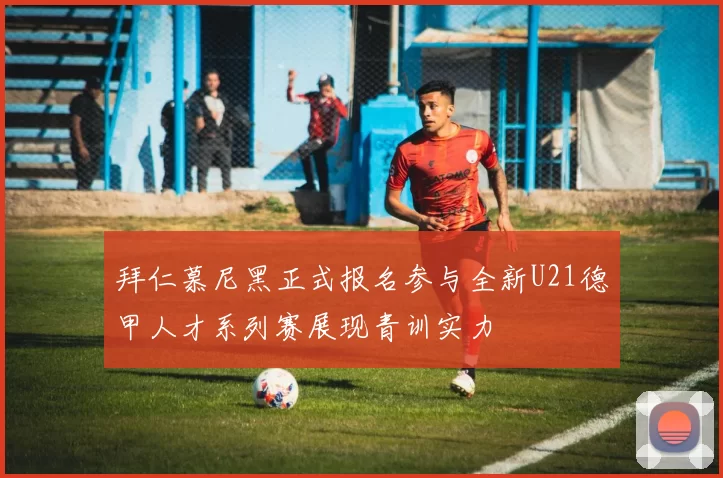 拜仁慕尼黑正式报名参与全新U21德甲人才系列赛展现青训实力