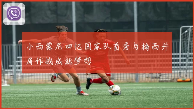 小西蒙尼回忆国家队首秀与梅西并肩作战成就梦想