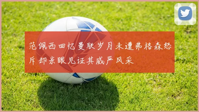 范佩西回忆曼联岁月未遭弗格森怒斥却亲眼见证其威严风采
