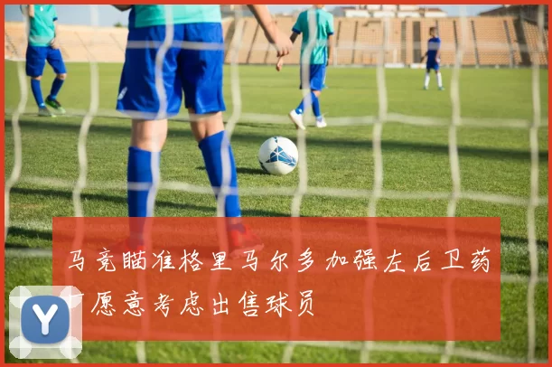 马竞瞄准格里马尔多加强左后卫药厂愿意考虑出售球员