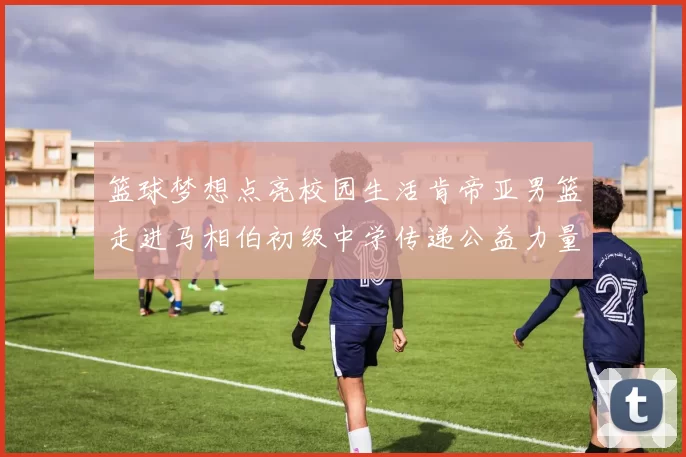篮球梦想点亮校园生活肯帝亚男篮走进马相伯初级中学传递公益力量