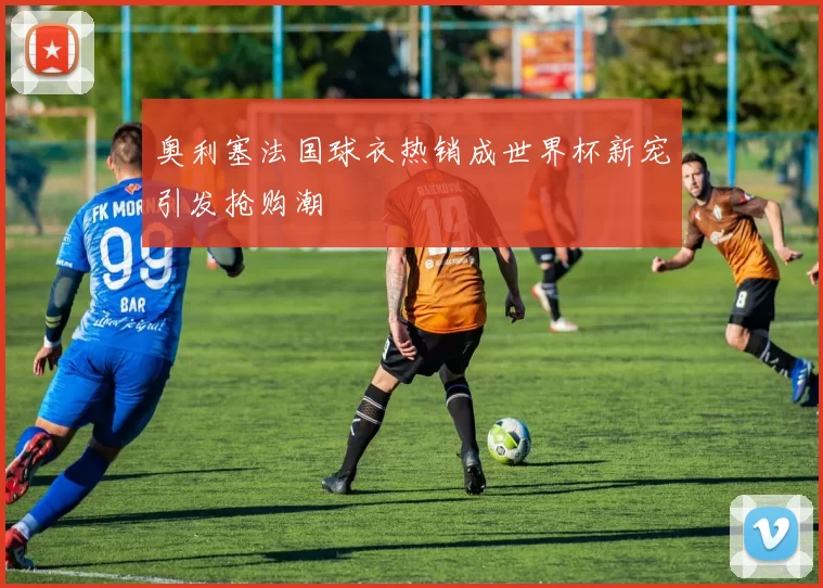 奥利塞法国球衣热销成世界杯新宠引发抢购潮