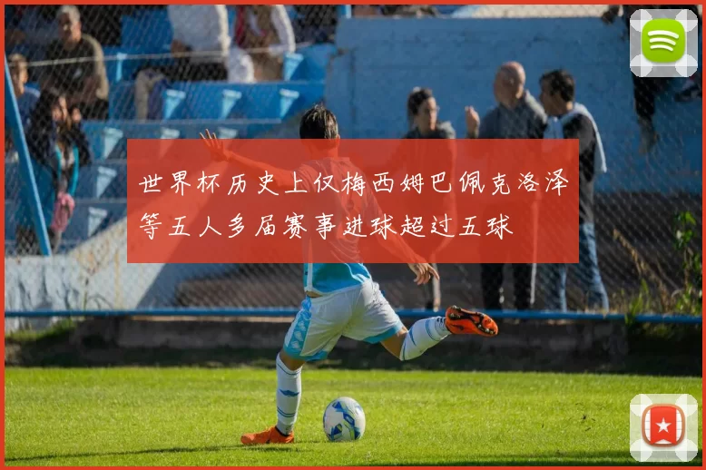 世界杯历史上仅梅西姆巴佩克洛泽等五人多届赛事进球超过五球