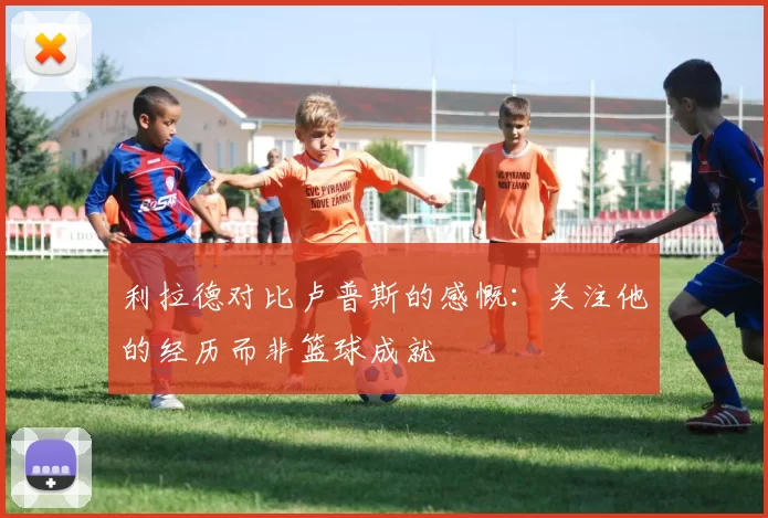 利拉德对比卢普斯的感慨：关注他的经历而非篮球成就