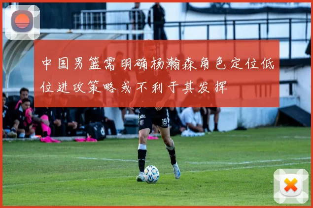 中国男篮需明确杨瀚森角色定位低位进攻策略或不利于其发挥