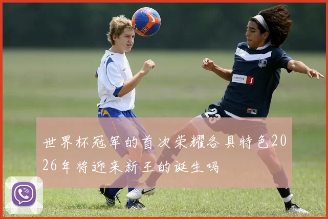 世界杯冠军的首次荣耀各具特色2026年将迎来新王的诞生吗