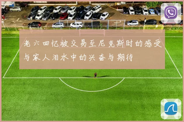 老六回忆被交易至尼克斯时的感受与家人泪水中的兴奋与期待
