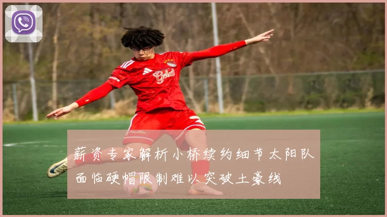 薪资专家解析小桥续约细节太阳队面临硬帽限制难以突破土豪线