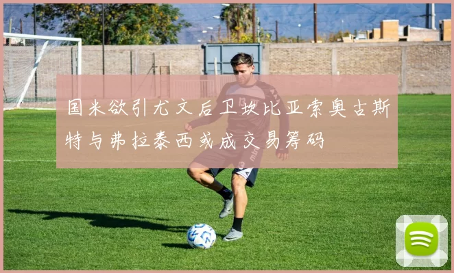 国米欲引尤文后卫坎比亚索奥古斯特与弗拉泰西或成交易筹码